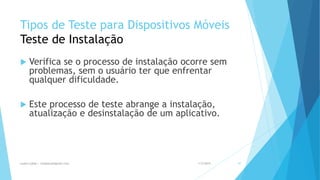 Tipos de Teste para Dispositivos Móveis
Teste de Instalação
 Verifica se o processo de instalação ocorre sem
problemas, sem o usuário ter que enfrentar
qualquer dificuldade.
 Este processo de teste abrange a instalação,
atualização e desinstalação de um aplicativo.
1/5/2015Luana Lobão | lulobaum@gmail.com 47
 