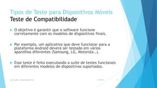 Tipos de Teste para Dispositivos Móveis
Teste de Compatibilidade
 O objetivo é garantir que o software funcione
corretamente com os modelos de dispositivos finais.
 Por exemplo, um aplicativo que deve funcionar para a
plataforma Android deverá ser testado em vários
aparelhos diferentes (Samsung, LG, Motorola..).
 Esse teste é feito executando a suíte de testes funcionais
em diferentes modelos de dispositivos suportados.
1/5/2015Luana Lobão | lulobaum@gmail.com 48
 