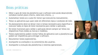 Boas práticas
 Obter o guia de teste da plataforma que o software está sendo desenvolvido
(windows market place criteria, nokia test criteria...).
 Automatizar testes se o custo for menor que executá-los manualmente.
 Testar os aplicativos que usam rede em diferentes tipos e condições de rede.
 No planejamento deve-se deixar claro o tempo necessário para especificar e
executar todos os tipos de teste necessários para validar a aplicação.
 Os testes funcionais para validar a aplicação devem sempre ser feitos nos
dispositivos finais (todas as marcas e modelos).
 Testes exploratórios podem revelar falhas do aplicativo com a plataforma que
podem ser impeditivas para entregar o software.
 Documentar testes exploratórios.
 Acompanhe as avaliações e os comentários dos usuários.
 Acompanhe a evolução das plataformas e sistemas operacionais.
1/5/2015Luana Lobão | lulobaum@gmail.com 51
 
