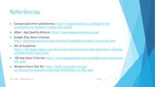 Referências
 Comparação entre plataformas: http://myphonedeals.co.uk/blog/33-the-
smartphone-os-complete-comparison-chart#
 AQuA – App Quality Alliance: http://www.appqualityalliance.org/
 Google Play Store Criterias:
http://developer.android.com/distribute/googleplay/publish/preparing.html
 IOS UI Guideline:
https://developer.apple.com/library/ios/documentation/UserExperience/Concept
ual/MobileHIG/index.html
 IOS App Store Criterias: http://www.appqualityalliance.org/AQuA-test-criteria-for-
iOS-apps
 Windows Store Test Kit: http://msdn.microsoft.com/en-
us/library/windowsphone/develop/hh394032(v=vs.105).aspx
1/5/2015Luana Lobão | lulobaum@gmail.com 53
 