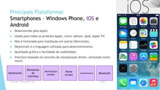 Principais Plataformas
Smartphones – Windows Phone, IOS e
Android
 Desenvolvido pela Apple;
 Usado para todos os produtos Apple, como: Iphone, Ipad, Apple TV;
 Não é licenciado para instalação em outros fabricantes;
 ObjectiveC é a linguagem utilizada para desenvolvimento;
 Qualidade gráfica e facilidade de usabilidade;
 Interface baseada no conceito de manipulação direta, utilizando multi-
touch;
1/5/2015Luana Lobão | lulobaum@gmail.com 7
Multitarefa
Elementos
de
interface
Notification
center
Home
Screen
Acelerômetros Bluetooth
 