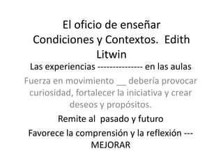 El oficio de enseñar
Condiciones y Contextos. Edith
Litwin
Las experiencias --------------- en las aulas
Fuerza en movimiento __ debería provocar
curiosidad, fortalecer la iniciativa y crear
deseos y propósitos.
Remite al pasado y futuro
Favorece la comprensión y la reflexión ---
MEJORAR
 