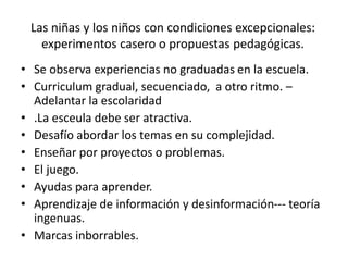 Las niñas y los niños con condiciones excepcionales:
experimentos casero o propuestas pedagógicas.
• Se observa experiencias no graduadas en la escuela.
• Curriculum gradual, secuenciado, a otro ritmo. –
Adelantar la escolaridad
• .La esceula debe ser atractiva.
• Desafío abordar los temas en su complejidad.
• Enseñar por proyectos o problemas.
• El juego.
• Ayudas para aprender.
• Aprendizaje de información y desinformación--- teoría
ingenuas.
• Marcas inborrables.
 