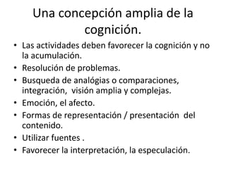 Una concepción amplia de la
cognición.
• Las actividades deben favorecer la cognición y no
la acumulación.
• Resolución de problemas.
• Busqueda de analógias o comparaciones,
integración, visión amplia y complejas.
• Emoción, el afecto.
• Formas de representación / presentación del
contenido.
• Utilizar fuentes .
• Favorecer la interpretación, la especulación.
 