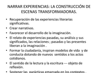 NARRAR EXPERIENCIAS: LA CONSTRUCCIÓN DE
ESCENAS TRANSFORMADORAS.
• Recuperación de las experiencias literarias
significativas.
• Crear narrativas.
• Favorecer el desarrollo de la imaginación.
• El relato de experiencias pasadas, su análisis y sus
significados, las relaciones ; pasadas y las presentes
liberan a la imaginación .
• Formar la ciudadanía, inspiran modelos de vida y de
conducta dotando de nuevos sentidos a los actos
cotidianos.
• El sentido de la lectura y la escritura --- objeto de
reflexión.
 