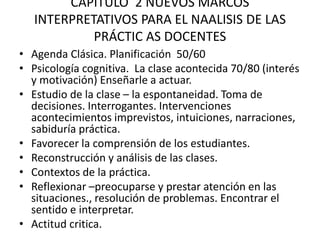 CAPITULO 2 NUEVOS MARCOS
INTERPRETATIVOS PARA EL NAALISIS DE LAS
PRÁCTIC AS DOCENTES
• Agenda Clásica. Planificación 50/60
• Psicología cognitiva. La clase acontecida 70/80 (interés
y motivación) Enseñarle a actuar.
• Estudio de la clase – la espontaneidad. Toma de
decisiones. Interrogantes. Intervenciones
acontecimientos imprevistos, intuiciones, narraciones,
sabiduría práctica.
• Favorecer la comprensión de los estudiantes.
• Reconstrucción y análisis de las clases.
• Contextos de la práctica.
• Reflexionar –preocuparse y prestar atención en las
situaciones., resolución de problemas. Encontrar el
sentido e interpretar.
• Actitud critica.
 