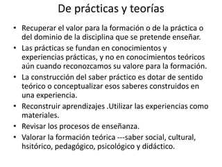 De prácticas y teorías
• Recuperar el valor para la formación o de la práctica o
del dominio de la disciplina que se pretende enseñar.
• Las prácticas se fundan en conocimientos y
experiencias prácticas, y no en conocimientos teóricos
aún cuando reconozcamos su valore para la formación.
• La construcción del saber práctico es dotar de sentido
teórico o conceptualizar esos saberes construidos en
una experiencia.
• Reconstruir aprendizajes .Utilizar las experiencias como
materiales.
• Revisar los procesos de enseñanza.
• Valorar la formación teórica ---saber social, cultural,
hsitórico, pedagógico, psicológico y didáctico.
 