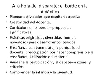 A la hora del disparate: el borde en la
didáctica
• Planear actividades que resulten atractiva.
• Creatividad del docente.
• Curriculum en el borde---propuestas
significativas.
• Prácticas originales , divertidas, humor,
novedosos para desarrollar contenidos.
• Enseñanza con buen trato, la puntualidad
docente, preocupación por hacer comprensible la
enseñanza, Utilización del material.
• Ayudar a la participación y al debate---razones y
criterios.
• Comprender la infancia y la juventud.
 