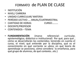FORMATO de PLAN DE CLASE
• INSTITUCIÓN
• NIVEL/ CARRERA
• UNIDAD CURRICULAR/ MATERIA
• PERÍODO LECTIVO …. ANUAL/CUATRIMESTRAL
• CANTIDAD DE HORAS: CURSO:………
• DOCENTE/PROFESOR
• CONTENIDOS---TEMA
• FUNDAMENTACIÓN (marco referencial: curricular,
epistemológico, didáctico e institucional) Por qué, para qué ,
cómo se desarrollarán los contenidos; teniendo en cuenta el
curso, el nivel; qué entiende por la disciplina, qué es el
conocimiento en qué corriente se ubica; en qué teoría de
aprendizaje se posiciona, cómo considera la enseñanza, para
qué grupo de alumnos, de qué contexto…etc.)
 