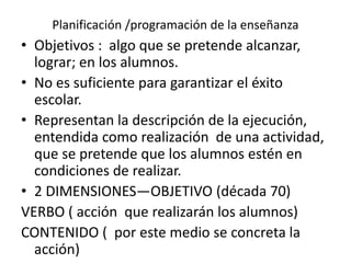 Planificación /programación de la enseñanza
• Objetivos : algo que se pretende alcanzar,
lograr; en los alumnos.
• No es suficiente para garantizar el éxito
escolar.
• Representan la descripción de la ejecución,
entendida como realización de una actividad,
que se pretende que los alumnos estén en
condiciones de realizar.
• 2 DIMENSIONES—OBJETIVO (década 70)
VERBO ( acción que realizarán los alumnos)
CONTENIDO ( por este medio se concreta la
acción)
 