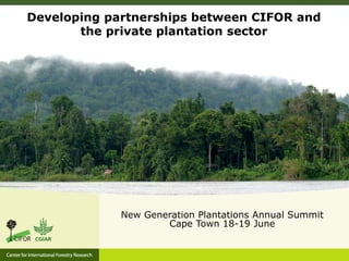 Developing partnerships between CIFOR and
the private plantation sector
New Generation Plantations Annual Summit
Cape Town...