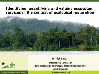 Himlal Baral
International Seminar on
Land Reclamation Technologies for Sustainable Land Use
Jambi University
7-8 November 2014
Identifying, quantifying and valuing ecosystem
services in the context of ecological restoration
 