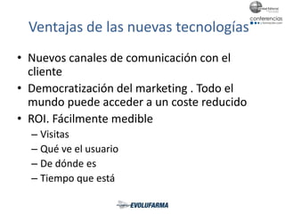 Ventajas de las nuevas tecnologías
• Nuevos canales de comunicación con el
cliente
• Democratización del marketing . Todo el
mundo puede acceder a un coste reducido
• ROI. Fácilmente medible
– Visitas
– Qué ve el usuario
– De dónde es
– Tiempo que está
 
