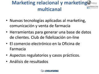 Marketing relacional y marketing
multicanal
• Nuevas tecnologías aplicadas al marketing,
comunicación y venta de farmacia
• Herramientas para generar una base de datos
de clientes. Club de fidelización on-line
• El comercio electrónico en la Oficina de
Farmacia
• Aspectos regulatorios y casos prácticos.
• Análisis de resultados
 