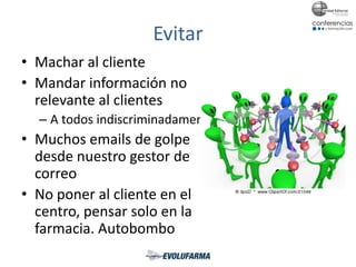 Evitar
• Machar al cliente
• Mandar información no
relevante al clientes
– A todos indiscriminadamente
• Muchos emails de golpe
desde nuestro gestor de
correo
• No poner al cliente en el
centro, pensar solo en la
farmacia. Autobombo
 