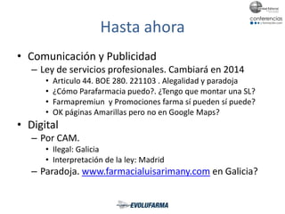 Hasta ahora
• Comunicación y Publicidad
– Ley de servicios profesionales. Cambiará en 2014
• Articulo 44. BOE 280. 221103 . Alegalidad y paradoja
• ¿Cómo Parafarmacia puedo?. ¿Tengo que montar una SL?
• Farmapremiun y Promociones farma sí pueden sí puede?
• OK páginas Amarillas pero no en Google Maps?
• Digital
– Por CAM.
• Ilegal: Galicia
• Interpretación de la ley: Madrid
– Paradoja. www.farmacialuisarimany.com en Galicia?
 