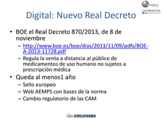 Digital: Nuevo Real Decreto
• BOE el Real Decreto 870/2013, de 8 de
noviembre
– http://www.boe.es/boe/dias/2013/11/09/pdfs/BOE-
A-2013-11728.pdf
– Regula la venta a distancia al público de
medicamentos de uso humano no sujetos a
prescripción médica
• Queda al menos1 año
– Sello europeo
– Web AEMPS con bases de la norma
– Cambio regulatorio de las CAM
 