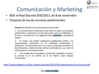 Comunicación y Marketing
• BOE el Real Decreto 870/2013, de 8 de noviembre
• Proyecto de ley de servicios profesionales
http://www.abogacia.es/wp-content/uploads/2013/05/anteproyecto-ley-servicios.pdf
 