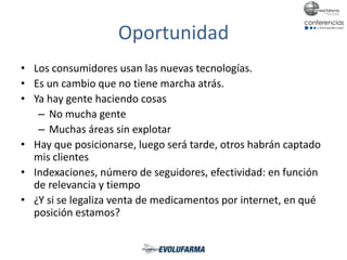 Oportunidad
• Los consumidores usan las nuevas tecnologías.
• Es un cambio que no tiene marcha atrás.
• Ya hay gente haciendo cosas
– No mucha gente
– Muchas áreas sin explotar
• Hay que posicionarse, luego será tarde, otros habrán captado
mis clientes
• Indexaciones, número de seguidores, efectividad: en función
de relevancia y tiempo
• ¿Y si se legaliza venta de medicamentos por internet, en qué
posición estamos?
 