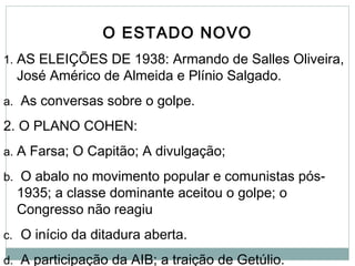 O ESTADO NOVO
1. AS ELEIÇÕES DE 1938: Armando de Salles Oliveira,
José Américo de Almeida e Plínio Salgado.
a. As conversas sobre o golpe.
2. O PLANO COHEN:
a. A Farsa; O Capitão; A divulgação;
b. O abalo no movimento popular e comunistas pós-
1935; a classe dominante aceitou o golpe; o
Congresso não reagiu
c. O início da ditadura aberta.
d. A participação da AIB; a traição de Getúlio.
 