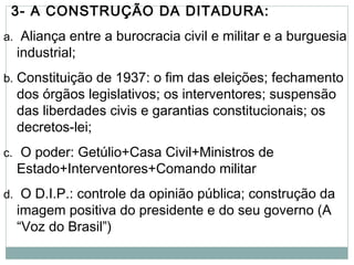3- A CONSTRUÇÃO DA DITADURA:
a. Aliança entre a burocracia civil e militar e a burguesia
industrial;
b. Constituição de 1937: o fim das eleições; fechamento
dos órgãos legislativos; os interventores; suspensão
das liberdades civis e garantias constitucionais; os
decretos-lei;
c. O poder: Getúlio+Casa Civil+Ministros de
Estado+Interventores+Comando militar
d. O D.I.P.: controle da opinião pública; construção da
imagem positiva do presidente e do seu governo (A
“Voz do Brasil”)
 