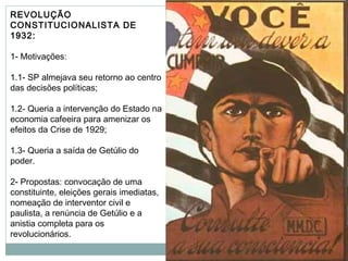 REVOLUÇÃO
CONSTITUCIONALISTA DE
1932:
1- Motivações:
1.1- SP almejava seu retorno ao centro
das decisões políticas;
1.2- Queria a intervenção do Estado na
economia cafeeira para amenizar os
efeitos da Crise de 1929;
1.3- Queria a saída de Getúlio do
poder.
2- Propostas: convocação de uma
constituinte, eleições gerais imediatas,
nomeação de interventor civil e
paulista, a renúncia de Getúlio e a
anistia completa para os
revolucionários.
 