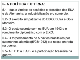 5- A POLÍTICA EXTERNA:
5.1- Idas e vindas: os assédios e pressões dos EUA
e da Alemanha; a industrialização e o comércio.
5.2- O exército simpatizante do EIXO; Dutra e Góis
Monteiro.
5.3- O pacto secreto com os EUA em 1942 e o
rompimento diplomático com o EIXO.
5.4- O torpedeamento de 5 navios brasileiros por
submarinos alemães(5/08/1942) e a nossa entrada
na guerra.
5.5- A F.E.B a F.A.B. e a participação brasileira na
guerra.
 