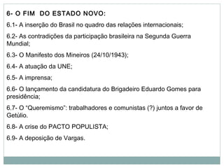 6- O FIM DO ESTADO NOVO:
6.1- A inserção do Brasil no quadro das relações internacionais;
6.2- As contradições da participação brasileira na Segunda Guerra
Mundial;
6.3- O Manifesto dos Mineiros (24/10/1943);
6.4- A atuação da UNE;
6.5- A imprensa;
6.6- O lançamento da candidatura do Brigadeiro Eduardo Gomes para
presidência;
6.7- O “Queremismo”: trabalhadores e comunistas (?) juntos a favor de
Getúlio.
6.8- A crise do PACTO POPULISTA;
6.9- A deposição de Vargas.
 