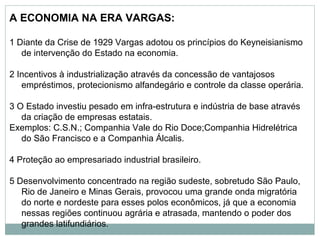 A ECONOMIA NA ERA VARGAS:
1 Diante da Crise de 1929 Vargas adotou os princípios do Keyneisianismo
de intervenção do Estado na economia.
2 Incentivos à industrialização através da concessão de vantajosos
empréstimos, protecionismo alfandegário e controle da classe operária.
3 O Estado investiu pesado em infra-estrutura e indústria de base através
da criação de empresas estatais.
Exemplos: C.S.N.; Companhia Vale do Rio Doce;Companhia Hidrelétrica
do São Francisco e a Companhia Álcalis.
4 Proteção ao empresariado industrial brasileiro.
5 Desenvolvimento concentrado na região sudeste, sobretudo São Paulo,
Rio de Janeiro e Minas Gerais, provocou uma grande onda migratória
do norte e nordeste para esses polos econômicos, já que a economia
nessas regiões continuou agrária e atrasada, mantendo o poder dos
grandes latifundiários.
 