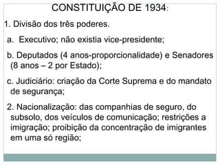 CONSTITUIÇÃO DE 1934:
1. Divisão dos três poderes.
a. Executivo; não existia vice-presidente;
b. Deputados (4 anos-proporcionalidade) e Senadores
(8 anos – 2 por Estado);
c. Judiciário: criação da Corte Suprema e do mandato
de segurança;
2. Nacionalização: das companhias de seguro, do
subsolo, dos veículos de comunicação; restrições a
imigração; proibição da concentração de imigrantes
em uma só região;
 