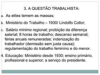 3. A QUESTÃO TRABALHISTA:
a. As elites temem as massas;
b. Ministério do Trabalho – 1930/ Lindolfo Collor;
c. Salário mínimo regional; proibição da diferença
salarial; 8 horas de trabalho; descanso semanal;
férias anuais remuneradas; indenização do
trabalhador (demissão sem justa causa);
regulamentação do trabalho feminino e do menor.
4. Educação: Ministério desde 1930; ensino primário,
profissional e superior; a serviço do presidente.
 