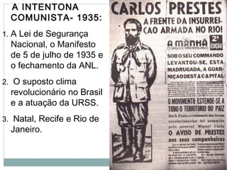 A INTENTONA
COMUNISTA- 1935:
1. A Lei de Segurança
Nacional, o Manifesto
de 5 de julho de 1935 e
o fechamento da ANL.
2. O suposto clima
revolucionário no Brasil
e a atuação da URSS.
3. Natal, Recife e Rio de
Janeiro.
 