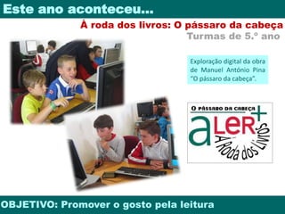 Este ano aconteceu… 
À roda dos livros: O pássaro da cabeça 
Turmas de 5.º ano 
Exploração digital da obra 
de Manuel António Pina 
“O pássaro da cabeça”. 
OBJETIVO: Promover o gosto pela leitura 
 
