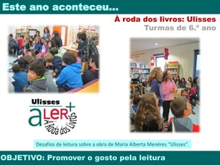 Este ano aconteceu… 
À roda dos livros: Ulisses 
Turmas de 6.º ano 
Desafios de leitura sobre a obra de Maria Alberta Menéres “Ulisses”. 
OBJETIVO: Promover o gosto pela leitura 
 