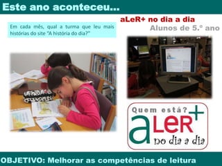 Este ano aconteceu… 
aLeR+ no dia a dia 
Alunos de 5.º ano 
Em cada mês, qual a turma que leu mais 
histórias do site “A história do dia?” 
OBJETIVO: Melhorar as competências de leitura 
 