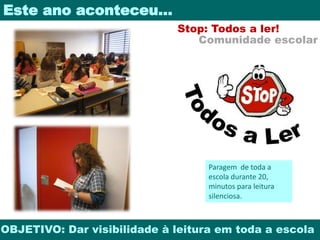 Este ano aconteceu… 
Stop: Todos a ler! 
Comunidade escolar 
Paragem de toda a 
escola durante 20, 
minutos para leitura 
silenciosa. 
OBJETIVO: Dar visibilidade à leitura em toda a escola 
 
