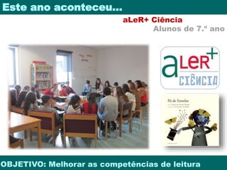 Este ano aconteceu… 
aLeR+ Ciência 
Alunos de 7.º ano 
OBJETIVO: Melhorar as competências de leitura 
 