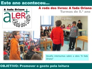 Este ano aconteceu… 
À roda dos livros: A fada Oriana 
Turmas de 5.º ano 
Desafio interturmas sobre a obra “A fada 
Oriana” 
OBJETIVO: Promover o gosto pela leitura 
 