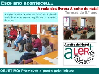 Este ano aconteceu… 
À roda dos livros: A noite de natal 
Turmas de 5.º ano 
Audição da obra “A noite de Natal” de Sophia de 
Mello Breyner Andresen, seguida de um conjunto 
de provas. 
OBJETIVO: Promover o gosto pela leitura 
 