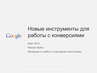 Google Confidential and Proprietary 1Google Confidential and Proprietary 1
Новые инструменты для
работы с конверсиями
Март 2014
Михаил Кубка
Менеджер по работе с ключевыми агентствами
 