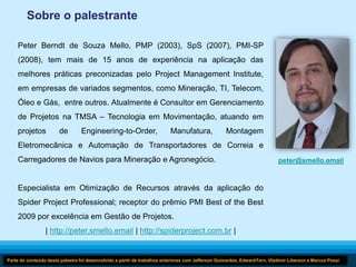 29 
Sobre o palestrante 
Peter Berndt de Souza Mello, PMP (2003), SpS (2007), PMI-SP 
(2008), tem mais de 15 anos de experiência na aplicação das 
melhores práticas preconizadas pelo Project Management Institute, 
em empresas de variados segmentos, como Mineração, TI, Telecom, 
Óleo e Gás, entre outros. Atualmente é Consultor em Gerenciamento 
de Projetos na TMSA – Tecnologia em Movimentação, atuando em 
projetos de Engineering-to-Order, Manufatura, Montagem 
Eletromecânica e Automação de Transportadores de Correia e 
Carregadores de Navios para Mineração e Agronegócio. 
Especialista em Otimização de Recursos através da aplicação do 
Spider Project Professional; receptor do prêmio PMI Best of the Best 
2009 por excelência em Gestão de Projetos. 
| http://peter.smello.email | http://spiderproject.com.br | 
peter@smello.email 
Parte do conteúdo desta palestra foi desenvolvido a partir de trabalhos anteriores com Jefferson Guimarães, Edward Fern, Vladimir Liberzon e Marcus Possi 
