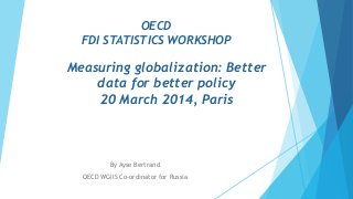 OECD
FDI STATISTICS WORKSHOP
Measuring globalization: Better
data for better policy
20 March 2014, Paris
By Ayse Bertrand
OECD WGIIS Co-ordinator for Russia
 