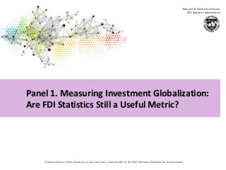 Reproductions of this material, or any parts of it, should refer to the IMF Statistics Department as the source.
Balance of Payments Division
IMF Statistics Department
FDI Statistics Workshop—Measuring Globalization: Better Data for Better Policy
Eduardo Valdivia-Velarde, IMF
Paris, March 20, 2014
Panel 1. Measuring Investment Globalization:
Are FDI Statistics Still a Useful Metric?
 