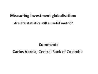 Measuring investment globalisation:
Are FDI statistics still a useful metric?
Comments
Carlos Varela, Central Bank of Colombia
 