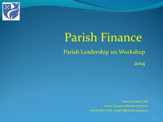 Parish Finance
Parish Leadership 101 Workshop
2014
1
Stuart Hutcheson CMA
Interim Treasurer & Director of Finance
416-363-6021 x 238 hwadehra@toronto.anglican.ca
 