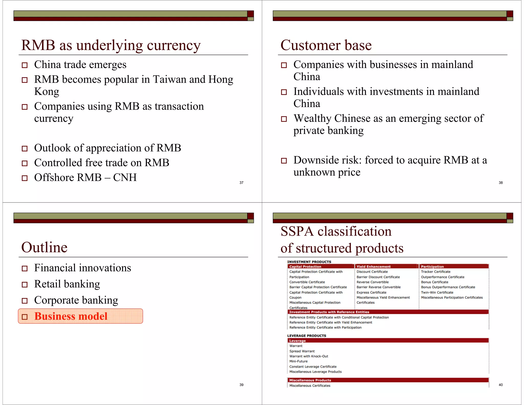 37 
RMB as underlying currency 
 China trade emerges 
 RMB becomes popular in Taiwan and Hong 
Kong 
 Companies using RMB as transaction 
currency 
 Outlook of appreciation of RMB 
 Controlled free trade on RMB 
Customer base 
 Companies with businesses in mainland 
China 
 Individuals with investments in mainland 
China 
 Wealthy Chinese as an emerging sector of 
private banking 
 Downside risk: forced to acquire RMB at a 
unknown price 
 Offshore RMB – CNH 38 
39 
Outline 
 Financial innovations 
 Retail banking 
 Corporate banking 
 Business model 
40 
SSPA classification 
of structured products 
 