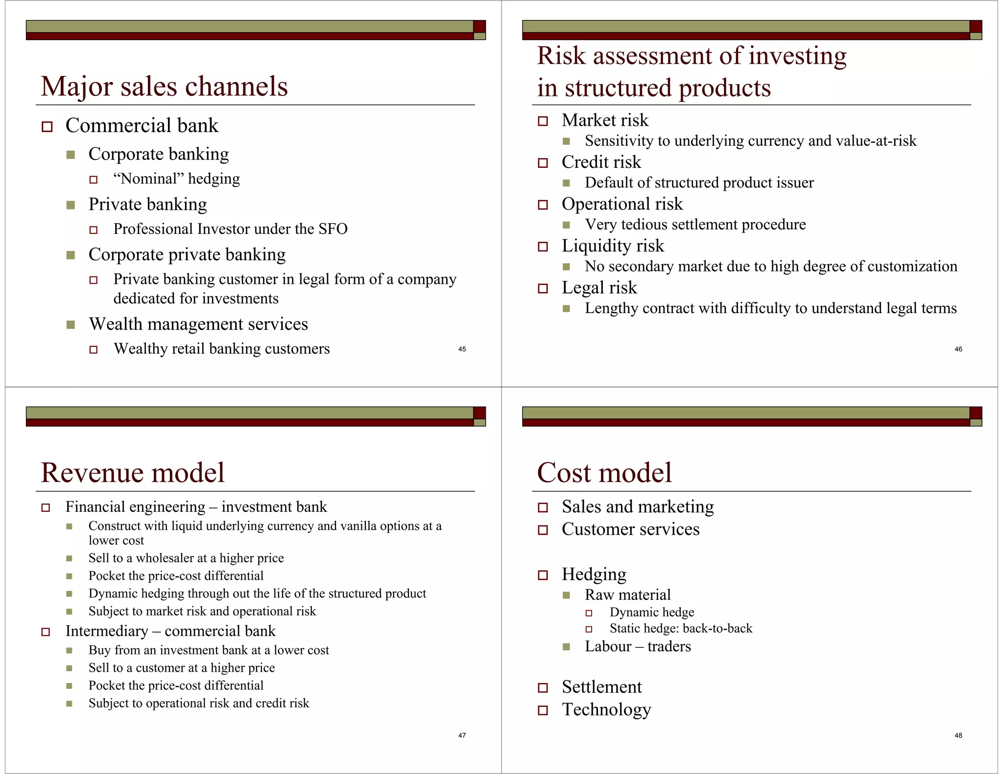 45 
Major sales channels 
 Commercial bank 
 Corporate banking 
 “Nominal” hedging 
 Private banking 
 Professional Investor under the SFO 
 Corporate private banking 
 Private banking customer in legal form of a company 
dedicated for investments 
 Wealth management services 
Risk assessment of investing 
in structured products 
 Market risk 
 Sensitivity to underlying currency and value-at-risk 
 Credit risk 
 Default of structured product issuer 
 Operational risk 
 Very tedious settlement procedure 
 Liquidity risk 
 No secondary market due to high degree of customization 
 Legal risk 
 Lengthy contract with difficulty to understand legal terms 
 Wealthy retail banking customers 46 
47 
Revenue model 
 Financial engineering – investment bank 
 Construct with liquid underlying currency and vanilla options at a 
lower cost 
 Sell to a wholesaler at a higher price 
 Pocket the price-cost differential 
 Dynamic hedging through out the life of the structured product 
 Subject to market risk and operational risk 
 Intermediary – commercial bank 
 Buy from an investment bank at a lower cost 
 Sell to a customer at a higher price 
 Pocket the price-cost differential 
 Subject to operational risk and credit risk 
48 
Cost model 
 Sales and marketing 
 Customer services 
 Hedging 
 Raw material 
 Dynamic hedge 
 Static hedge: back-to-back 
 Labour – traders 
 Settlement 
 Technology 
 