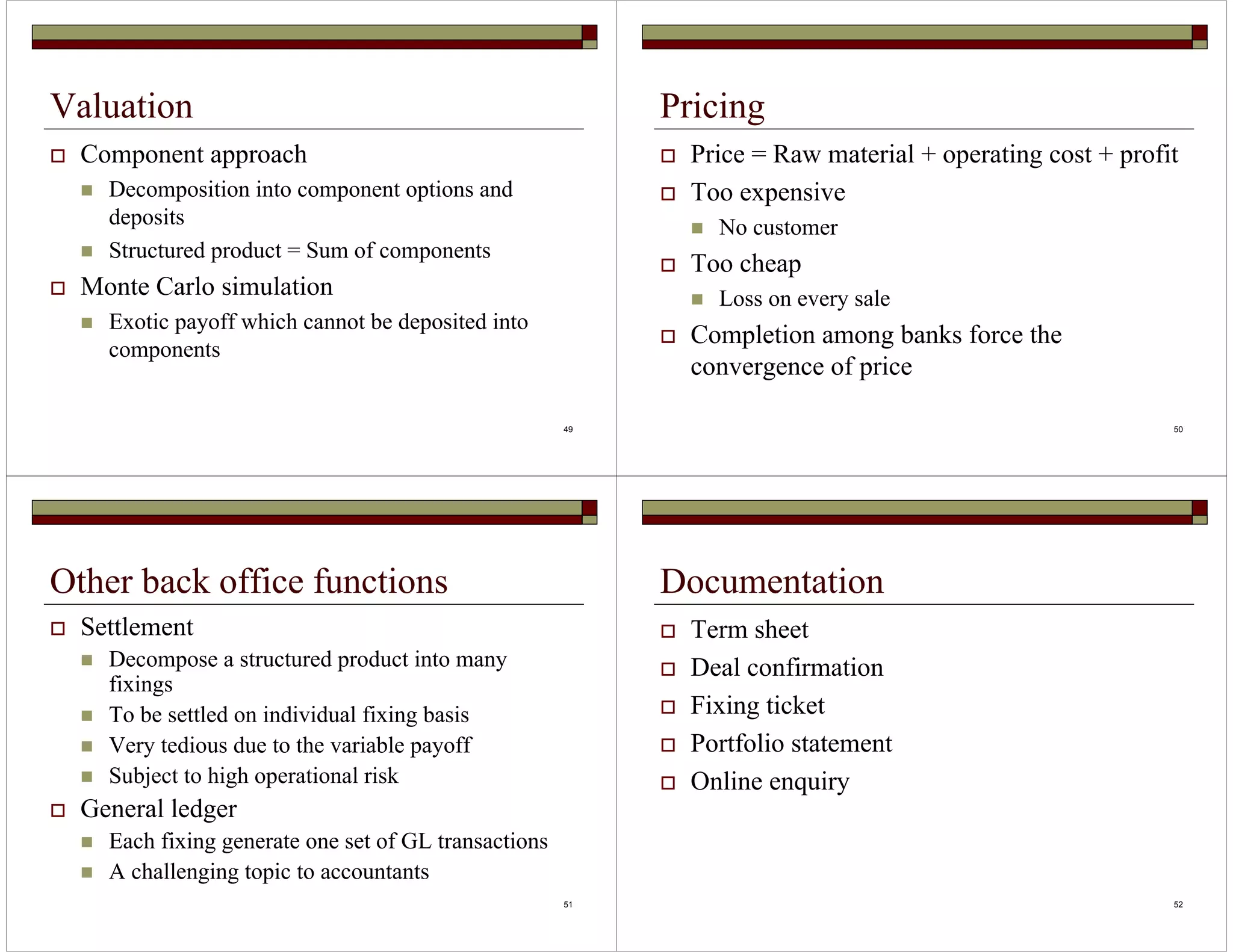 49 
Valuation 
 Component approach 
 Decomposition into component options and 
deposits 
 Structured product = Sum of components 
 Monte Carlo simulation 
 Exotic payoff which cannot be deposited into 
components 
50 
Pricing 
 Price = Raw material + operating cost + profit 
 Too expensive 
 No customer 
 Too cheap 
 Loss on every sale 
 Completion among banks force the 
convergence of price 
51 
Other back office functions 
 Settlement 
 Decompose a structured product into many 
fixings 
 To be settled on individual fixing basis 
 Very tedious due to the variable payoff 
 Subject to high operational risk 
 General ledger 
 Each fixing generate one set of GL transactions 
 A challenging topic to accountants 
52 
Documentation 
 Term sheet 
 Deal confirmation 
 Fixing ticket 
 Portfolio statement 
 Online enquiry 
 