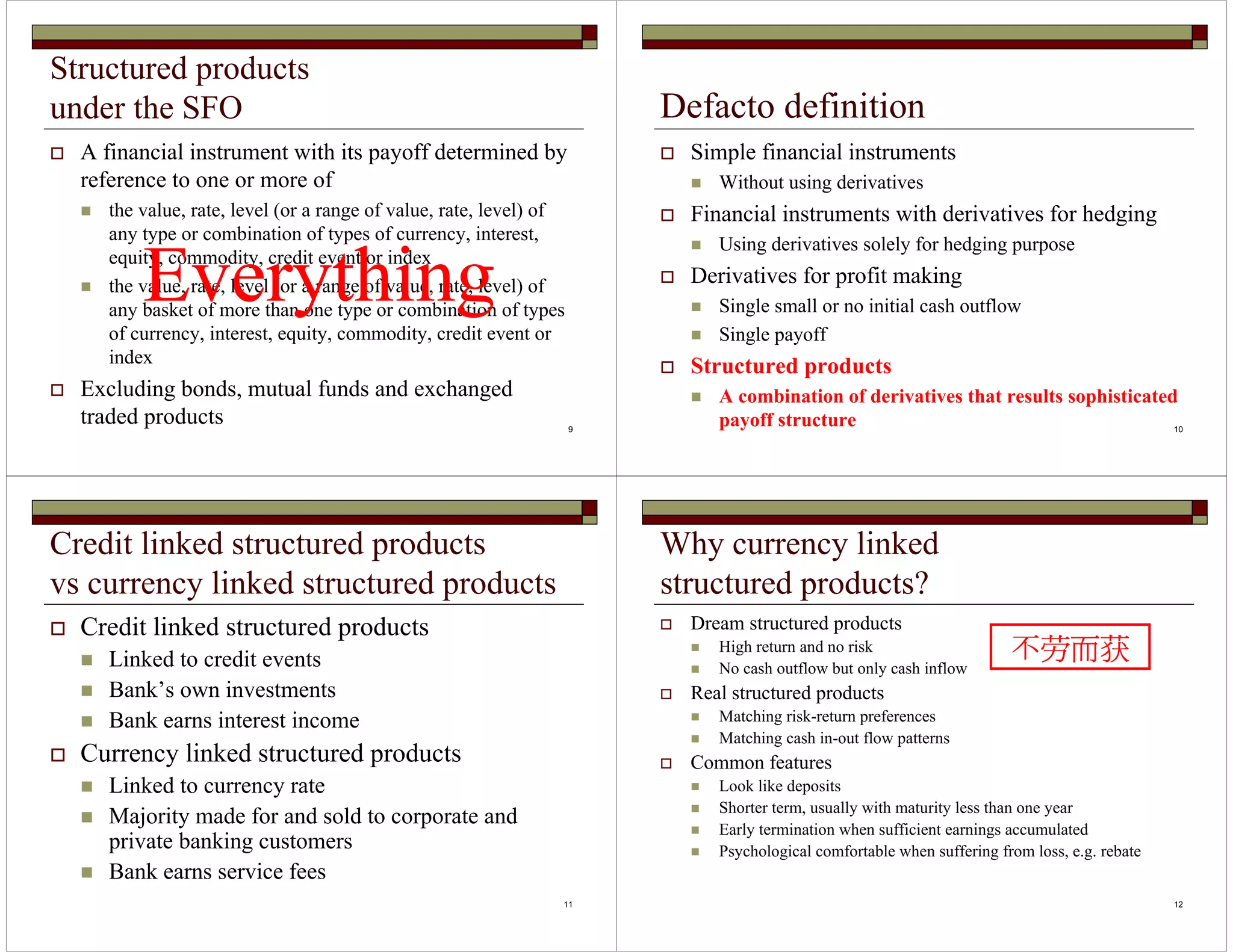 9 
Structured products 
under the SFO 
 A financial instrument with its payoff determined by 
reference to one or more of 
 the value, rate, level (or a range of value, rate, level) of 
any type or combination of types of currency, interest, 
equity, commodity, credit event or index 
Everything 
 the value, rate, level (or a range of value, rate, level) of 
any basket of more than one type or combination of types 
of currency, interest, equity, commodity, credit event or 
index 
 Excluding bonds, mutual funds and exchanged 
traded products 
10 
Defacto definition 
 Simple financial instruments 
 Without using derivatives 
 Financial instruments with derivatives for hedging 
 Using derivatives solely for hedging purpose 
 Derivatives for profit making 
 Single small or no initial cash outflow 
 Single payoff 
 Structured products 
 A combination of derivatives that results sophisticated 
payoff structure 
11 
Credit linked structured products 
vs currency linked structured products 
 Credit linked structured products 
 Linked to credit events 
 Bank’s own investments 
 Bank earns interest income 
 Currency linked structured products 
 Linked to currency rate 
 Majority made for and sold to corporate and 
private banking customers 
 Bank earns service fees 
12 
Why currency linked 
structured products? 
 Dream structured products 
 High return and no risk 
 No cash outflow but only cash inflow 
 Real structured products 
 Matching risk-return preferences 
 Matching cash in-out flow patterns 
 Common features 
 Look like deposits 
不劳而获 
 Shorter term, usually with maturity less than one year 
 Early termination when sufficient earnings accumulated 
 Psychological comfortable when suffering from loss, e.g. rebate 
 