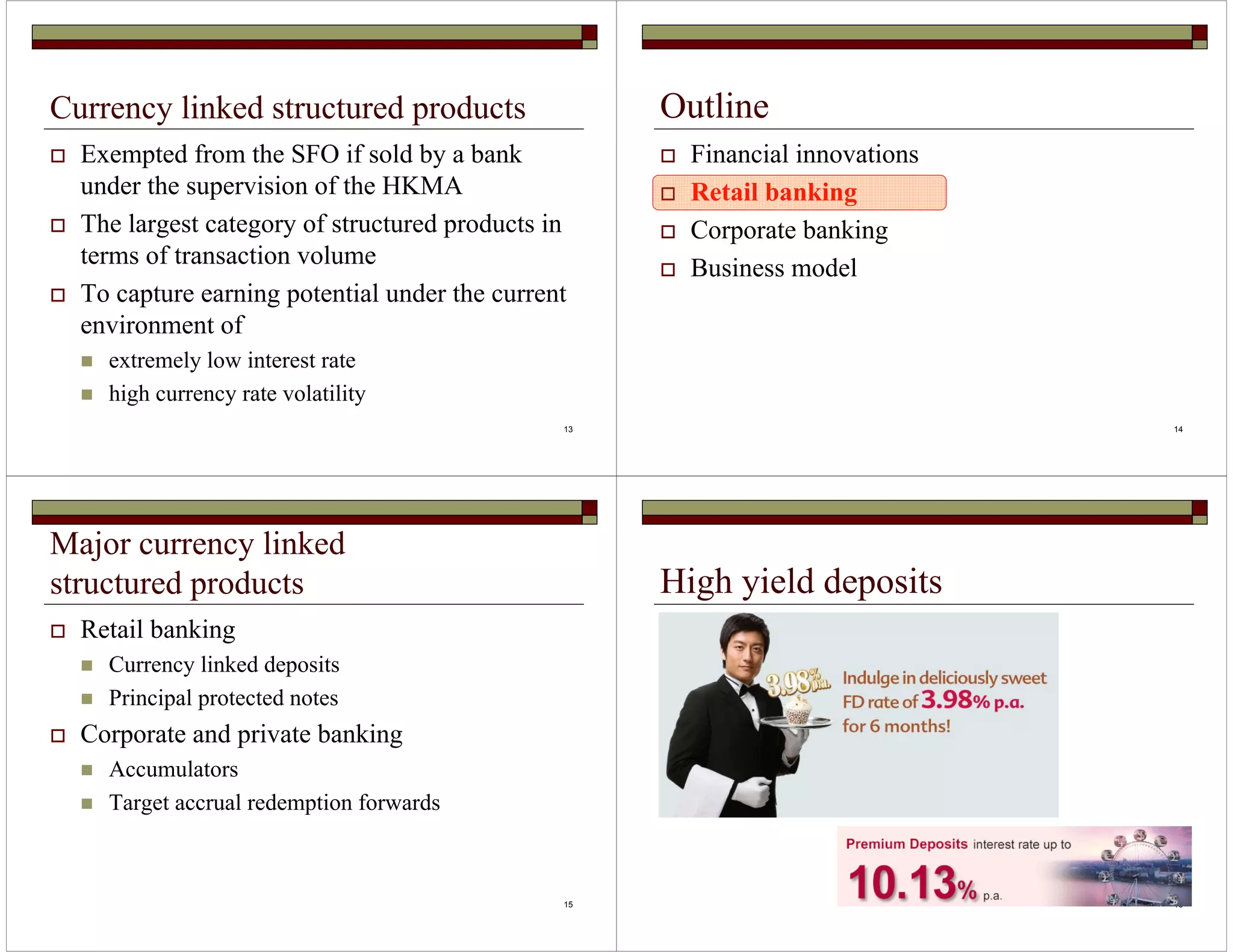 13 
Currency linked structured products 
 Exempted from the SFO if sold by a bank 
under the supervision of the HKMA 
 The largest category of structured products in 
terms of transaction volume 
 To capture earning potential under the current 
environment of 
 extremely low interest rate 
 high currency rate volatility 
14 
Outline 
 Financial innovations 
 Retail banking 
 Corporate banking 
 Business model 
15 
Major currency linked 
structured products 
 Retail banking 
 Currency linked deposits 
 Principal protected notes 
 Corporate and private banking 
 Accumulators 
 Target accrual redemption forwards 
16 
High yield deposits 
 